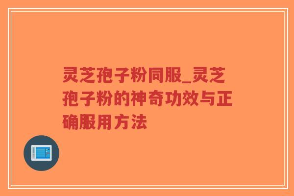 灵芝孢子粉同服_灵芝孢子粉的神奇功效与正确服用方法