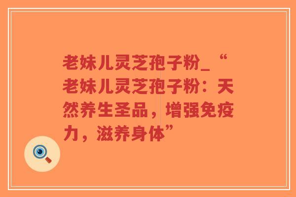 老妹儿灵芝孢子粉_“老妹儿灵芝孢子粉：天然养生圣品，增强免疫力，滋养身体”