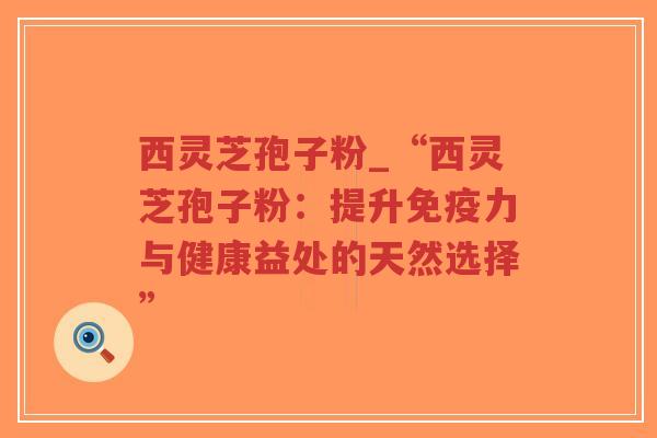 西灵芝孢子粉_“西灵芝孢子粉：提升免疫力与健康益处的天然选择”