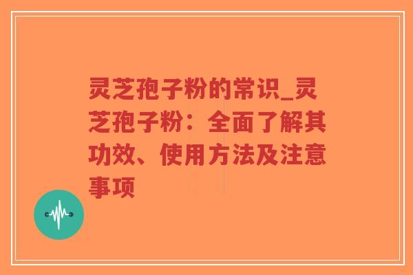 灵芝孢子粉的常识_灵芝孢子粉：全面了解其功效、使用方法及注意事项