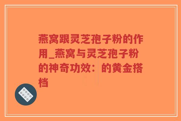 燕窝跟灵芝孢子粉的作用_燕窝与灵芝孢子粉的神奇功效：的黄金搭档