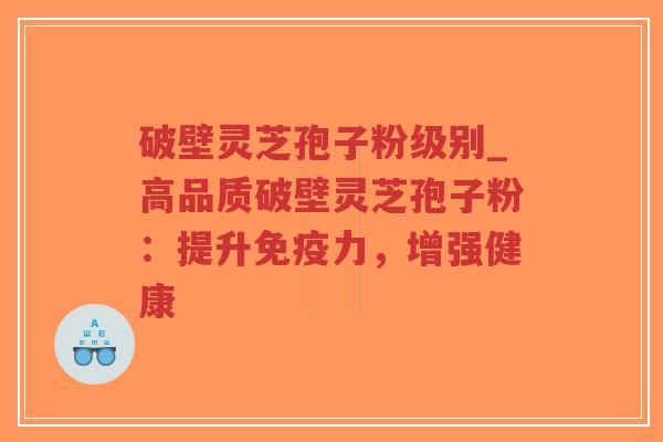 破壁灵芝孢子粉级别_高品质破壁灵芝孢子粉：提升免疫力，增强健康