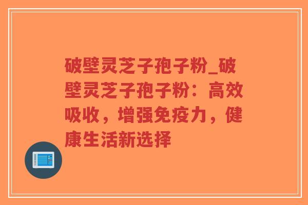 破壁灵芝子孢子粉_破壁灵芝子孢子粉：高效吸收，增强免疫力，健康生活新选择