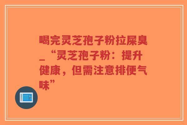 喝完灵芝孢子粉拉屎臭_“灵芝孢子粉：提升健康，但需注意排便气味”