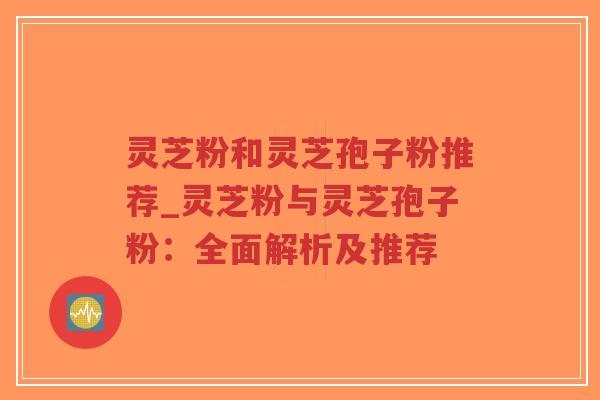 灵芝粉和灵芝孢子粉推荐_灵芝粉与灵芝孢子粉：全面解析及推荐