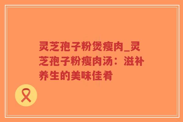 灵芝孢子粉煲瘦肉_灵芝孢子粉瘦肉汤：滋补养生的美味佳肴