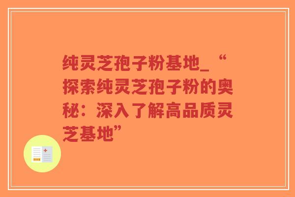 纯灵芝孢子粉基地_“探索纯灵芝孢子粉的奥秘：深入了解高品质灵芝基地”