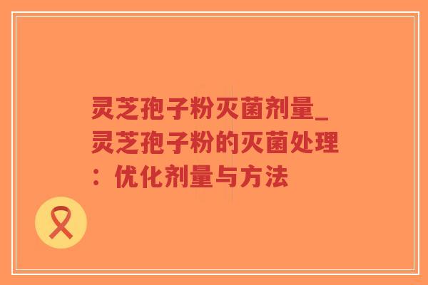 灵芝孢子粉灭菌剂量_灵芝孢子粉的灭菌处理：优化剂量与方法