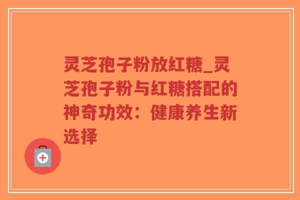 灵芝孢子粉放红糖_灵芝孢子粉与红糖搭配的神奇功效：健康养生新选择