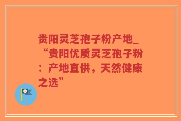 贵阳灵芝孢子粉产地_“贵阳优质灵芝孢子粉：产地直供，天然健康之选”