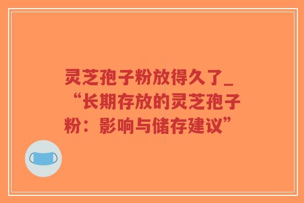 灵芝孢子粉放得久了_“长期存放的灵芝孢子粉：影响与储存建议”