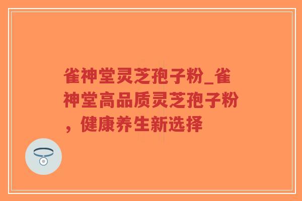 雀神堂灵芝孢子粉_雀神堂高品质灵芝孢子粉,健康养生新选择 雀神堂灵芝孢子粉_雀神堂高品质灵芝孢子粉,健康养生新选择