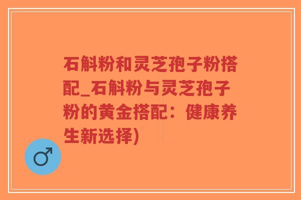 石斛粉和灵芝孢子粉搭配_石斛粉与灵芝孢子粉的黄金搭配：健康养生新选择)