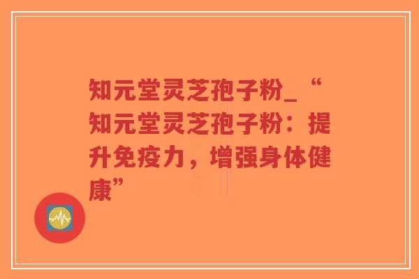 知元堂灵芝孢子粉_“知元堂灵芝孢子粉：提升免疫力，增强身体健康”