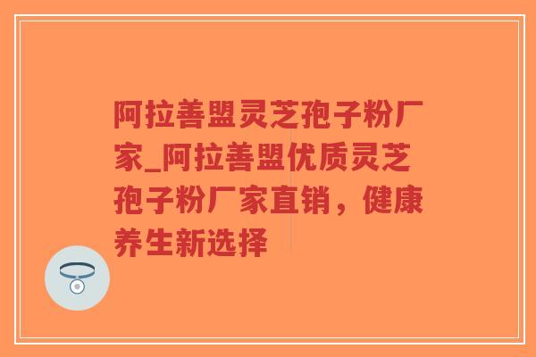 阿拉善盟灵芝孢子粉厂家_阿拉善盟优质灵芝孢子粉厂家直销，健康养生新选择