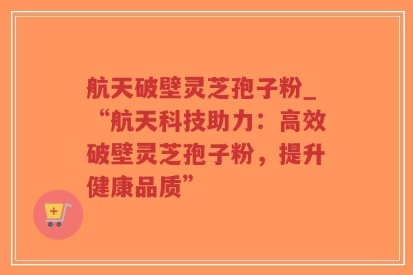 航天破壁灵芝孢子粉_“航天科技助力：高效破壁灵芝孢子粉，提升健康品质”