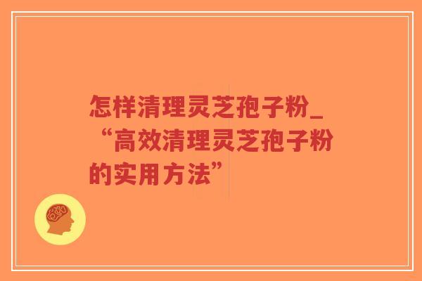 怎样清理灵芝孢子粉_“高效清理灵芝孢子粉的实用方法”