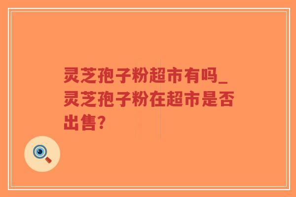 灵芝孢子粉超市有吗_灵芝孢子粉在超市是否出售？
