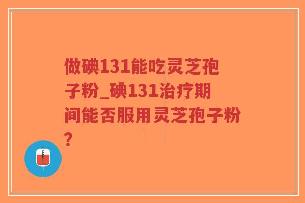 做碘131能吃灵芝孢子粉_碘131治疗期间能否服用灵芝孢子粉？