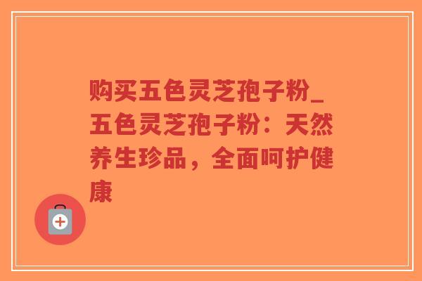 购买五色灵芝孢子粉_五色灵芝孢子粉：天然养生珍品，全面呵护健康