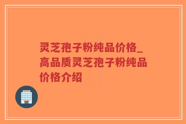 灵芝孢子粉纯品价格_高品质灵芝孢子粉纯品价格介绍