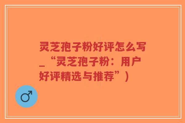 灵芝孢子粉好评怎么写_“灵芝孢子粉：用户好评精选与推荐”)