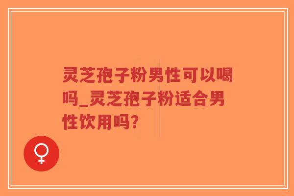 灵芝孢子粉男性可以喝吗_灵芝孢子粉适合男性饮用吗? 灵芝孢子粉男性可以喝吗_灵芝孢子粉适合男性饮用吗?