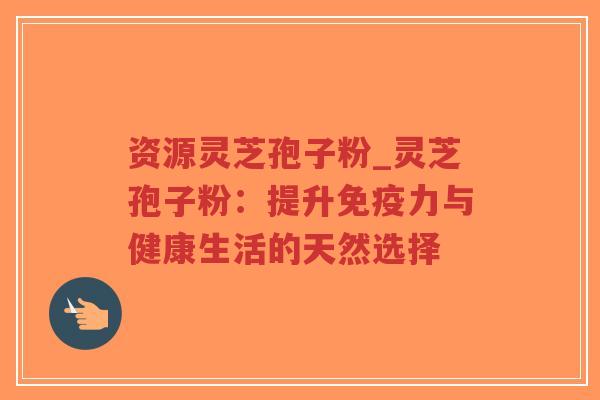 资源灵芝孢子粉_灵芝孢子粉:提升免疫力与健康生活的天然选择