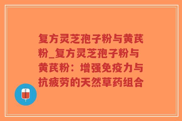 复方灵芝孢子粉与黄芪粉_复方灵芝孢子粉与黄芪粉：增强免疫力与的天然草药组合