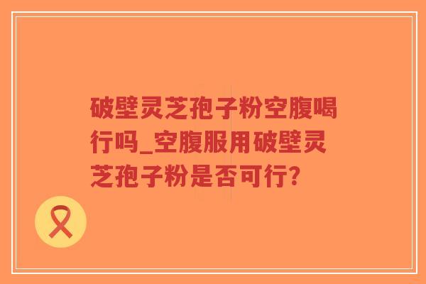 破壁灵芝孢子粉空腹喝行吗_空腹服用破壁灵芝孢子粉是否可行？