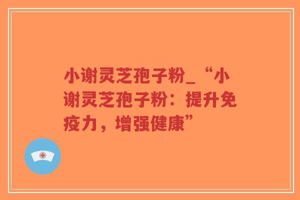 小谢灵芝孢子粉_“小谢灵芝孢子粉：提升免疫力，增强健康”