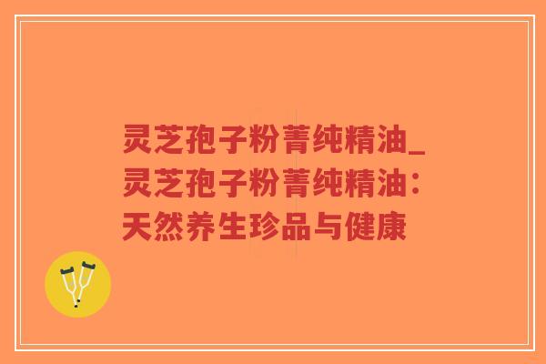 灵芝孢子粉菁纯精油_灵芝孢子粉菁纯精油：天然养生珍品与健康