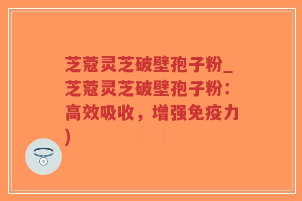 芝蔻灵芝破壁孢子粉_芝蔻灵芝破壁孢子粉：高效吸收，增强免疫力)
