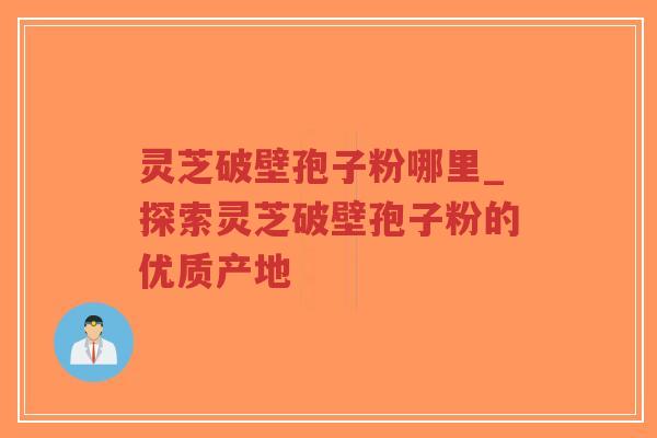 灵芝破壁孢子粉哪里_探索灵芝破壁孢子粉的优质产地