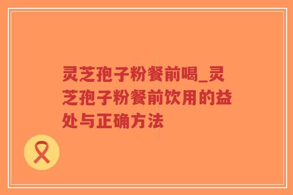 灵芝孢子粉餐前喝_灵芝孢子粉餐前饮用的益处与正确方法