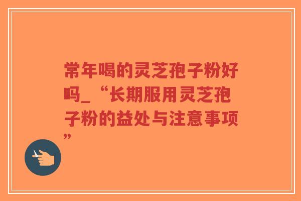 常年喝的灵芝孢子粉好吗_“长期服用灵芝孢子粉的益处与注意事项”