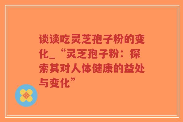 谈谈吃灵芝孢子粉的变化_“灵芝孢子粉：探索其对人体健康的益处与变化”