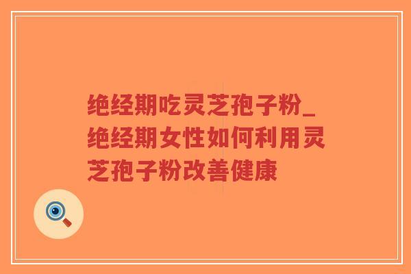 绝经期吃灵芝孢子粉_绝经期女性如何利用灵芝孢子粉改善健康