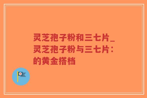 灵芝孢子粉和三七片_灵芝孢子粉与三七片：的黄金搭档