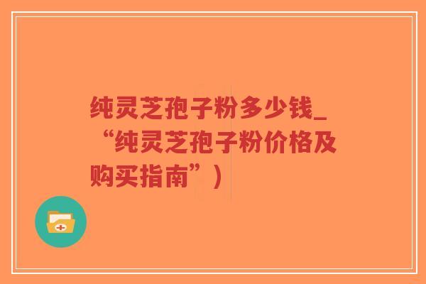 纯灵芝孢子粉多少钱_“纯灵芝孢子粉价格及购买指南”)