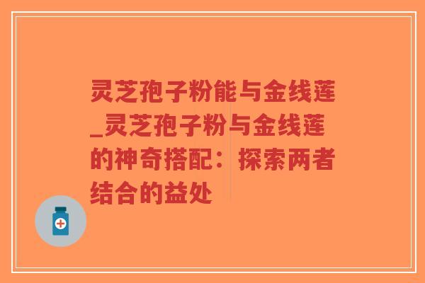 灵芝孢子粉能与金线莲_灵芝孢子粉与金线莲的神奇搭配：探索两者结合的益处