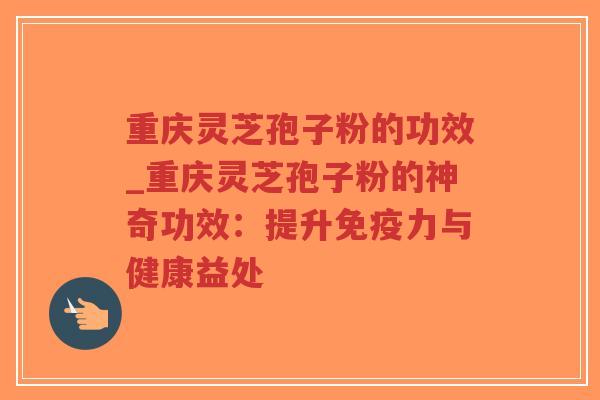 重庆灵芝孢子粉的功效_重庆灵芝孢子粉的神奇功效:提升免疫力与健康益处 重庆灵芝孢子粉的功效_重庆灵芝孢子粉的神奇功效:提升免疫力与健康益处