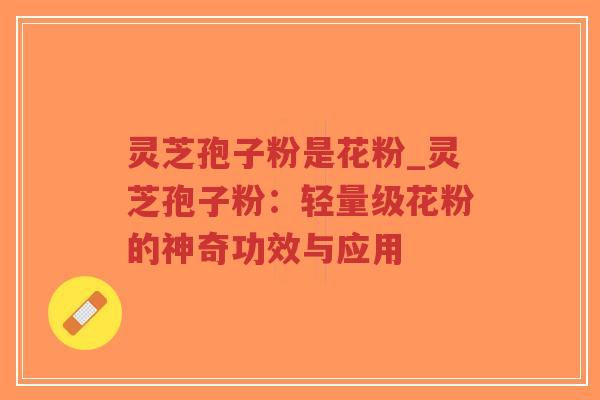 灵芝孢子粉是花粉_灵芝孢子粉：轻量级花粉的神奇功效与应用