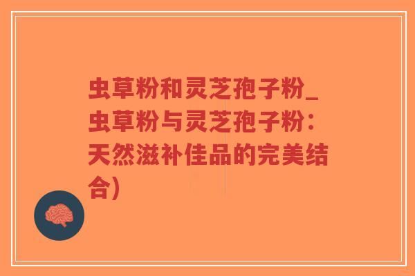 虫草粉和灵芝孢子粉_虫草粉与灵芝孢子粉：天然滋补佳品的完美结合)