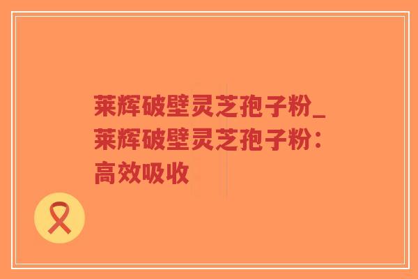 莱辉破壁灵芝孢子粉_莱辉破壁灵芝孢子粉：高效吸收