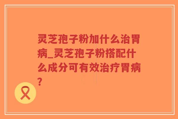 灵芝孢子粉加什么治胃病_灵芝孢子粉搭配什么成分可有效治疗胃病？