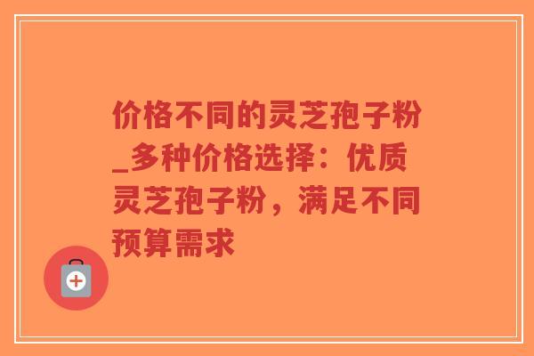价格不同的灵芝孢子粉_多种价格选择:优质灵芝孢子粉,满足不同预算需求 价格不同的灵芝孢子粉_多种价格选择:优质灵芝孢子粉,满足不同预算需求