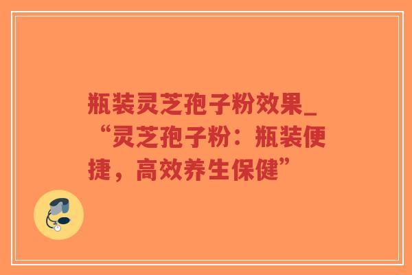 瓶装灵芝孢子粉效果_“灵芝孢子粉：瓶装便捷，高效养生保健”
