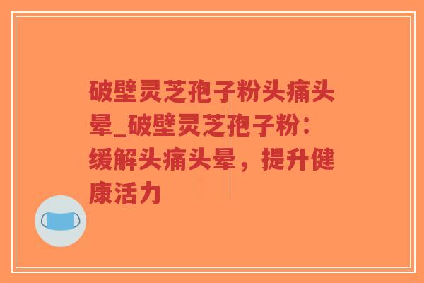 破壁灵芝孢子粉头痛头晕_破壁灵芝孢子粉：缓解头痛头晕，提升健康活力