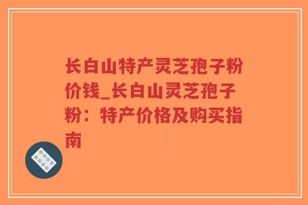 长白山特产灵芝孢子粉价钱_长白山灵芝孢子粉:特产价格及购买指南 长白山特产灵芝孢子粉价钱_长白山灵芝孢子粉:特产价格及购买指南